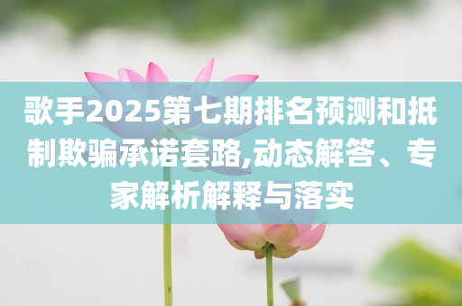 歌手2025第七期排名預(yù)測和抵制欺騙承諾套路,動態(tài)解答、專家解析解釋與落實