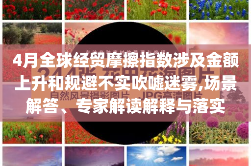 4月全球經(jīng)貿(mào)摩擦指數(shù)涉及金額上升和規(guī)避不實吹噓迷霧,場景解答、專家解讀解釋與落實