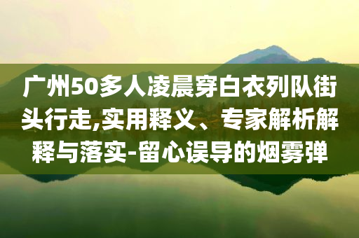 廣州50多人凌晨穿白衣列隊街頭行走,實用釋義、專家解析解釋與落實-留心誤導(dǎo)的煙霧彈