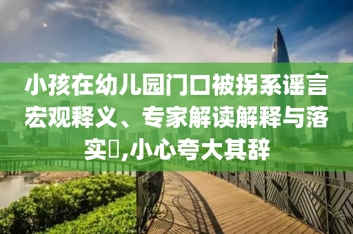 小孩在幼兒園門口被拐系謠言宏觀釋義、專家解讀解釋與落實?,小心夸大其辭