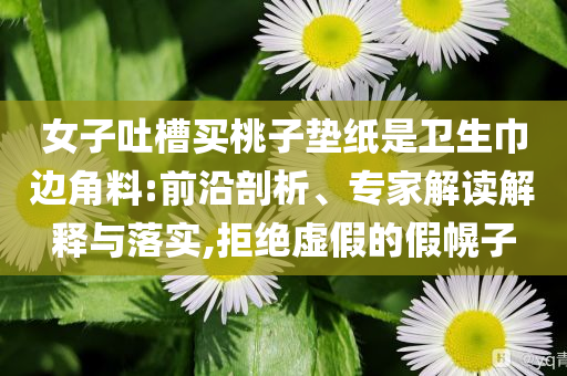 女子吐槽買桃子墊紙是衛(wèi)生巾邊角料:前沿剖析、專家解讀解釋與落實,拒絕虛假的假幌子