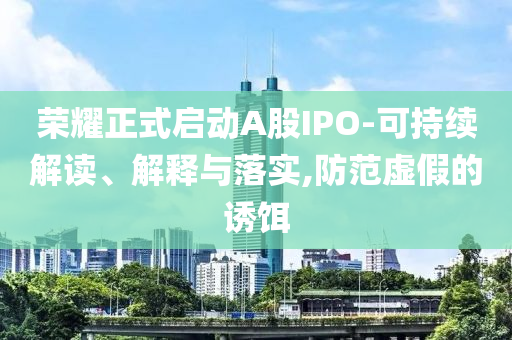 榮耀正式啟動A股IPO-可持續(xù)解讀、解釋與落實,防范虛假的誘餌