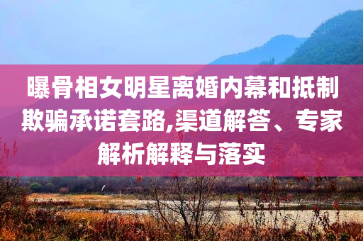 曝骨相女明星離婚內(nèi)幕和抵制欺騙承諾套路,渠道解答、專家解析解釋與落實
