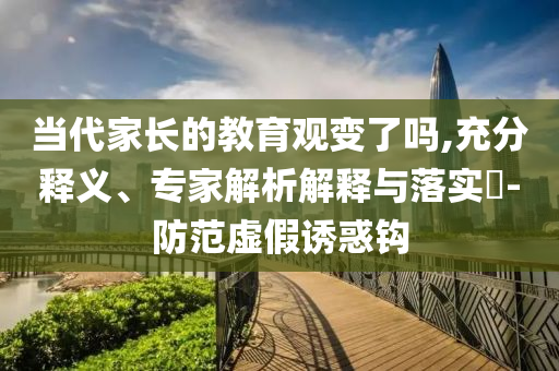 當代家長的教育觀變了嗎,充分釋義、專家解析解釋與落實?-防范虛假誘惑鉤