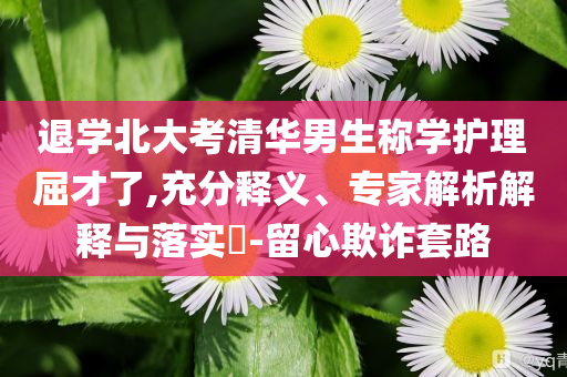 退學(xué)北大考清華男生稱學(xué)護(hù)理屈才了,充分釋義、專家解析解釋與落實(shí)?-留心欺詐套路