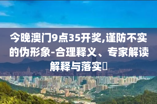 今晚澳門9點(diǎn)35開獎(jiǎng),謹(jǐn)防不實(shí)的偽形象-合理釋義、專家解讀解釋與落實(shí)?