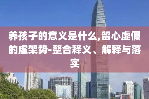 養(yǎng)孩子的意義是什么,留心虛假的虛架勢-整合釋義、解釋與落實