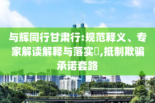 與輝同行甘肅行:規(guī)范釋義、專家解讀解釋與落實?,抵制欺騙承諾套路