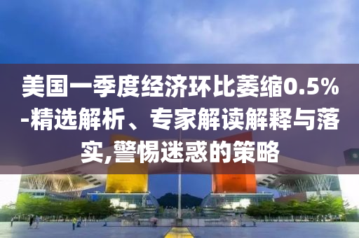 美國(guó)一季度經(jīng)濟(jì)環(huán)比萎縮0.5%-精選解析、專家解讀解釋與落實(shí),警惕迷惑的策略