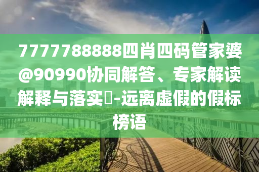 7777788888四肖四碼管家婆@90990協(xié)同解答、專(zhuān)家解讀解釋與落實(shí)?-遠(yuǎn)離虛假的假標(biāo)榜語(yǔ)