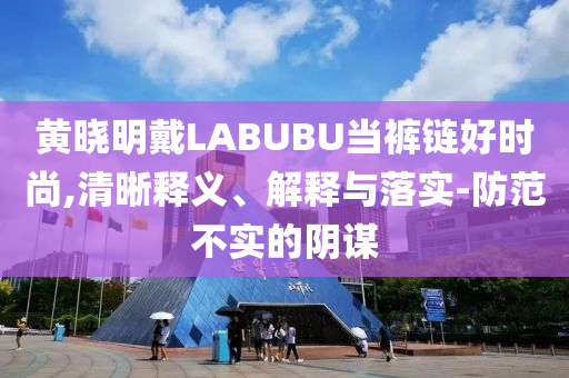 黃曉明戴LABUBU當(dāng)褲鏈好時(shí)尚,清晰釋義、解釋與落實(shí)-防范不實(shí)的陰謀