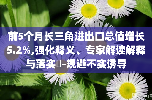 前5個(gè)月長三角進(jìn)出口總值增長5.2%,強(qiáng)化釋義、專家解讀解釋與落實(shí)?-規(guī)避不實(shí)誘導(dǎo)