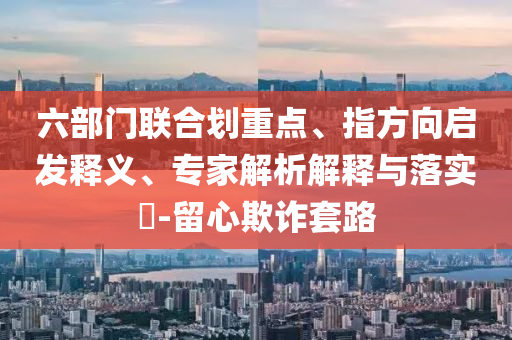 六部門聯(lián)合劃重點(diǎn)、指方向啟發(fā)釋義、專家解析解釋與落實(shí)?-留心欺詐套路