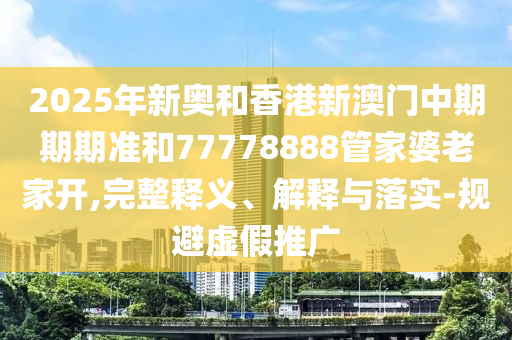 2025年新奧和香港新澳門中期期期準(zhǔn)和77778888管家婆老家開,完整釋義、解釋與落實-規(guī)避虛假推廣