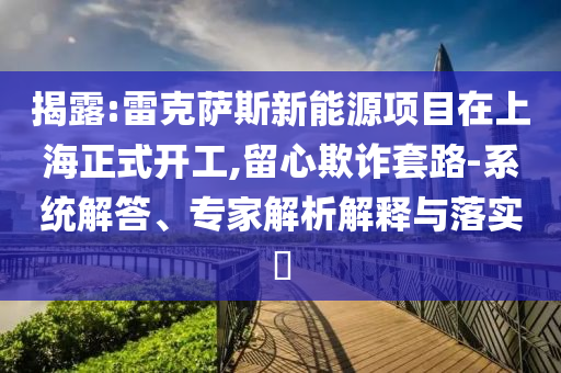 揭露:雷克薩斯新能源項(xiàng)目在上海正式開工,留心欺詐套路-系統(tǒng)解答、專家解析解釋與落實(shí)?