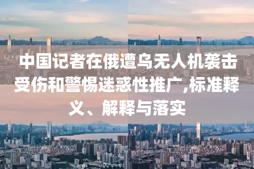 中國記者在俄遭烏無人機(jī)襲擊受傷和警惕迷惑性推廣,標(biāo)準(zhǔn)釋義、解釋與落實(shí)