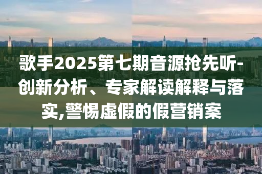 歌手2025第七期音源搶先聽-創(chuàng)新分析、專家解讀解釋與落實,警惕虛假的假營銷案