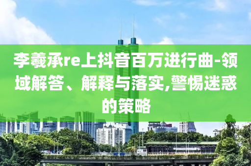 李羲承re上抖音百萬進(jìn)行曲-領(lǐng)域解答、解釋與落實(shí),警惕迷惑的策略