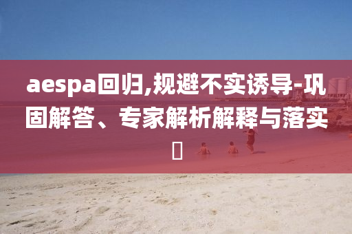 aespa回歸,規(guī)避不實誘導(dǎo)-鞏固解答、專家解析解釋與落實?
