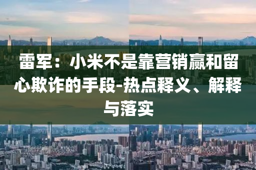 雷軍：小米不是靠營(yíng)銷贏和留心欺詐的手段-熱點(diǎn)釋義、解釋與落實(shí)