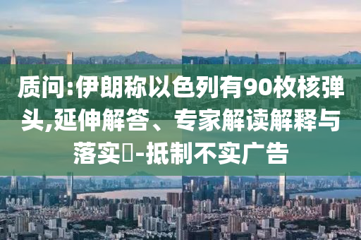 質(zhì)問(wèn):伊朗稱以色列有90枚核彈頭,延伸解答、專家解讀解釋與落實(shí)?-抵制不實(shí)廣告