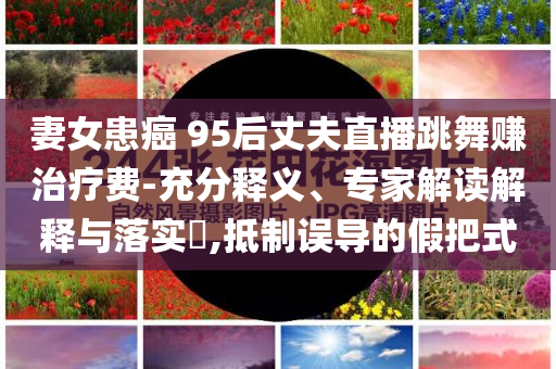 妻女患癌 95后丈夫直播跳舞賺治療費(fèi)-充分釋義、專家解讀解釋與落實(shí)?,抵制誤導(dǎo)的假把式