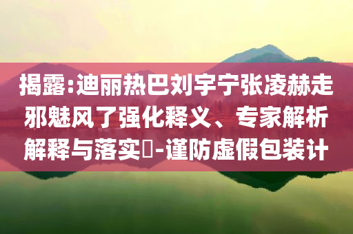 揭露:迪麗熱巴劉宇寧張凌赫走邪魅風(fēng)了強(qiáng)化釋義、專家解析解釋與落實(shí)?-謹(jǐn)防虛假包裝計(jì)