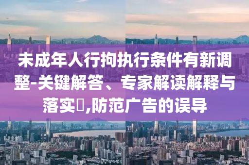 未成年人行拘執(zhí)行條件有新調(diào)整-關(guān)鍵解答、專家解讀解釋與落實(shí)?,防范廣告的誤導(dǎo)