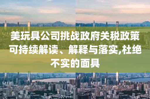 美玩具公司挑戰(zhàn)政府關(guān)稅政策可持續(xù)解讀、解釋與落實(shí),杜絕不實(shí)的面具