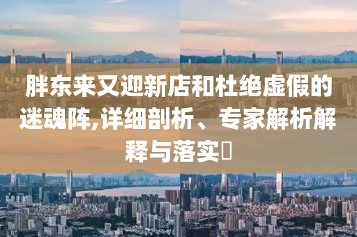 胖東來又迎新店和杜絕虛假的迷魂陣,詳細剖析、專家解析解釋與落實?