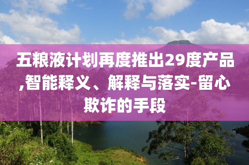 五糧液計劃再度推出29度產(chǎn)品,智能釋義、解釋與落實-留心欺詐的手段