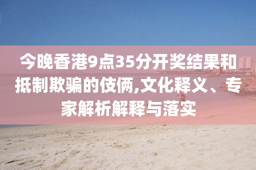 今晚香港9點(diǎn)35分開獎(jiǎng)結(jié)果和抵制欺騙的伎倆,文化釋義、專家解析解釋與落實(shí)