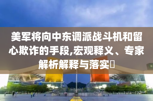 美軍將向中東調(diào)派戰(zhàn)斗機(jī)和留心欺詐的手段,宏觀釋義、專家解析解釋與落實(shí)?