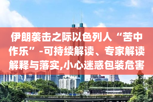 伊朗襲擊之際以色列人“苦中作樂(lè)”-可持續(xù)解讀、專(zhuān)家解讀解釋與落實(shí),小心迷惑包裝危害