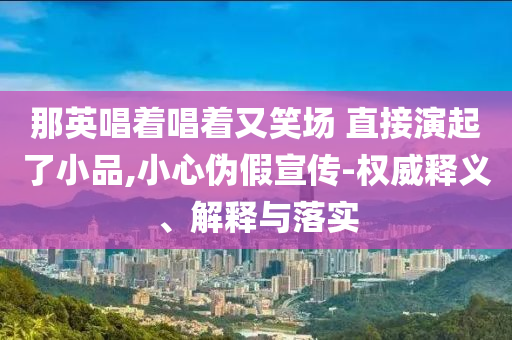 那英唱著唱著又笑場(chǎng) 直接演起了小品,小心偽假宣傳-權(quán)威釋義、解釋與落實(shí)