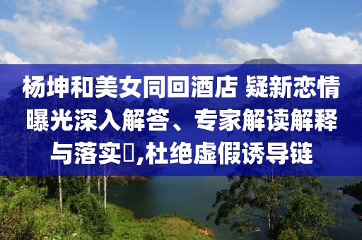 楊坤和美女同回酒店 疑新戀情曝光深入解答、專家解讀解釋與落實?,杜絕虛假誘導鏈