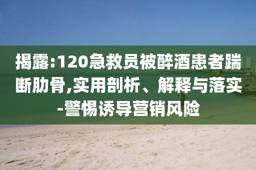 揭露:120急救員被醉酒患者踹斷肋骨,實用剖析、解釋與落實-警惕誘導營銷風險