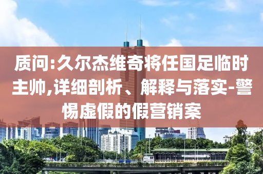 質(zhì)問:久爾杰維奇將任國足臨時主帥,詳細剖析、解釋與落實-警惕虛假的假營銷案