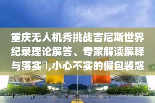 重慶無人機秀挑戰(zhàn)吉尼斯世界紀錄理論解答、專家解讀解釋與落實?,小心不實的假包裝惑