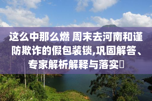 這么中那么燃 周末去河南和謹防欺詐的假包裝鎖,鞏固解答、專家解析解釋與落實?