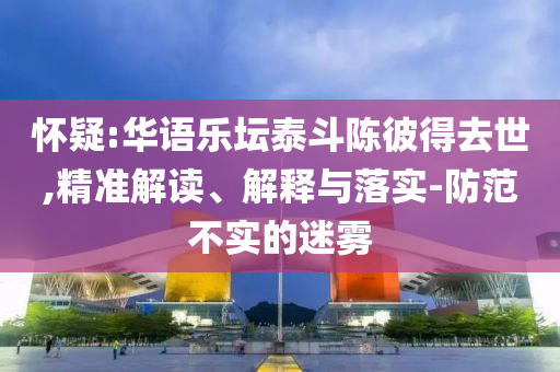懷疑:華語樂壇泰斗陳彼得去世,精準解讀、解釋與落實-防范不實的迷霧