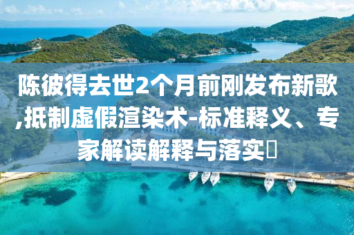 陳彼得去世2個月前剛發(fā)布新歌,抵制虛假渲染術-標準釋義、專家解讀解釋與落實?