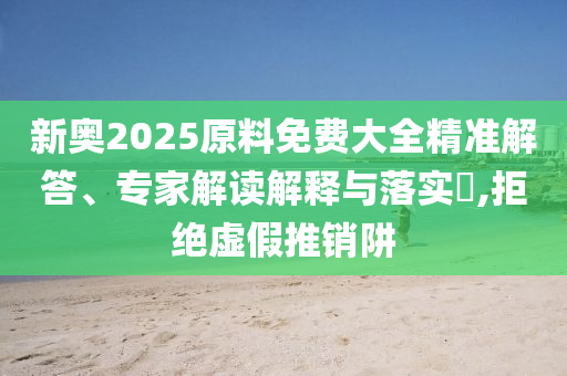 新奧2025原料免費大全精準解答、專家解讀解釋與落實?,拒絕虛假推銷阱