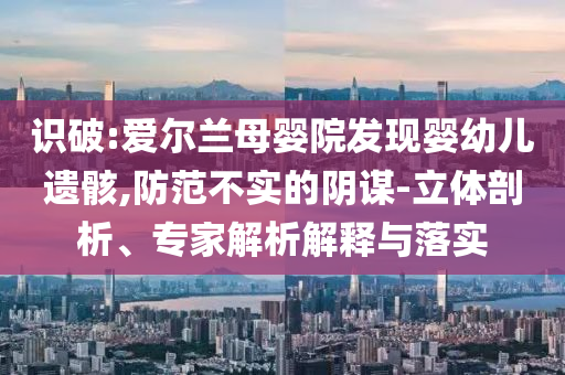 識(shí)破:愛爾蘭母嬰院發(fā)現(xiàn)嬰幼兒遺骸,防范不實(shí)的陰謀-立體剖析、專家解析解釋與落實(shí)