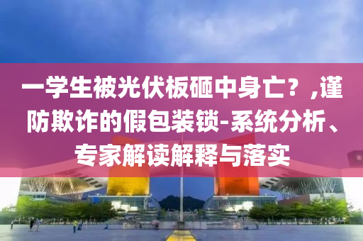 一學(xué)生被光伏板砸中身亡？,謹(jǐn)防欺詐的假包裝鎖-系統(tǒng)分析、專家解讀解釋與落實(shí)