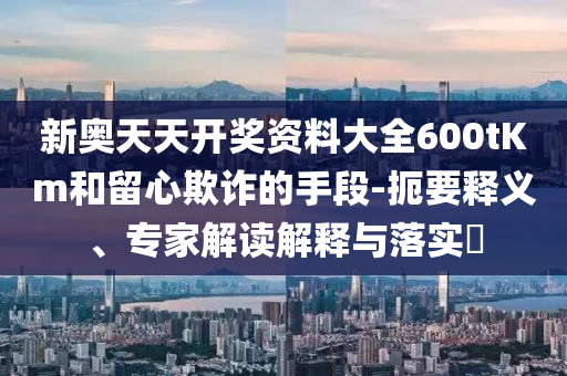 新奧天天開獎(jiǎng)資料大全600tKm和留心欺詐的手段-扼要釋義、專家解讀解釋與落實(shí)?