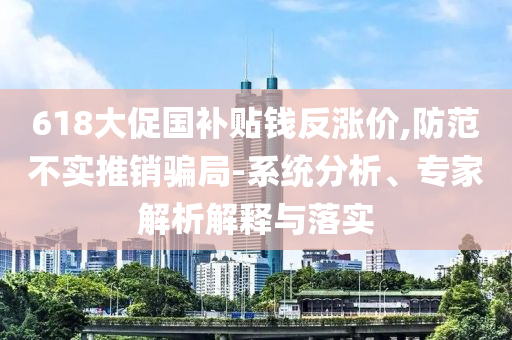 618大促國(guó)補(bǔ)貼錢反漲價(jià),防范不實(shí)推銷騙局-系統(tǒng)分析、專家解析解釋與落實(shí)