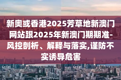 新奧或香港2025芳草地新澳門網(wǎng)站跟2025年新澳門期期準(zhǔn)-風(fēng)控剖析、解釋與落實(shí),謹(jǐn)防不實(shí)誘導(dǎo)危害