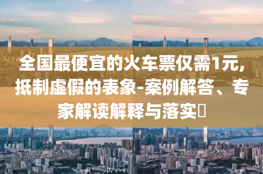 全國(guó)最便宜的火車票僅需1元,抵制虛假的表象-案例解答、專家解讀解釋與落實(shí)?