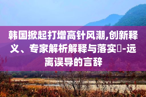 韓國掀起打增高針風(fēng)潮,創(chuàng)新釋義、專家解析解釋與落實(shí)?-遠(yuǎn)離誤導(dǎo)的言辭